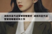 湖南抖音代运营策划哪里好  湖南抖音代运营策划哪里好找工作
