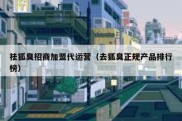 祛狐臭招商加盟代运营（去狐臭正规产品排行榜）