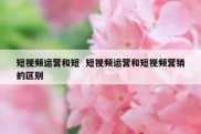 短视频运营和短  短视频运营和短视频营销的区别