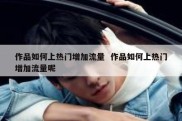 作品如何上热门增加流量  作品如何上热门增加流量呢