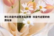 崇仁抖音代运营怎么收费  抖音代运营的收费标准