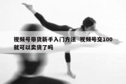 视频号带货新手入门方法  视频号交100就可以卖货了吗