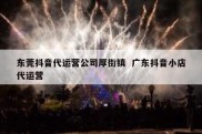 东莞抖音代运营公司厚街镇  广东抖音小店代运营