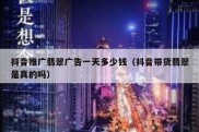 抖音推广翡翠广告一天多少钱（抖音带货翡翠是真的吗）