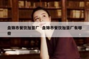 盘锦市餐饮加盟厂  盘锦市餐饮加盟厂有哪些