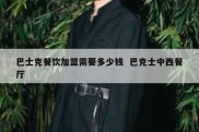 巴士克餐饮加盟需要多少钱  巴克士中西餐厅