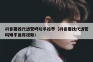 抖音要找代运营吗知乎推荐（抖音要找代运营吗知乎推荐视频）