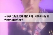 长沙餐饮加盟代理利润大吗  长沙餐饮加盟代理利润大吗知乎