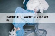 抖音推广30元  抖音推广30元别人知道吗
