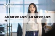 小红书卖货怎么操作  小红书卖货怎么操作的