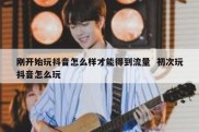 刚开始玩抖音怎么样才能得到流量  初次玩抖音怎么玩