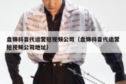 盘锦抖音代运营短视频公司（盘锦抖音代运营短视频公司地址）