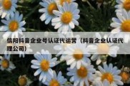 信阳抖音企业号认证代运营（抖音企业认证代理公司）