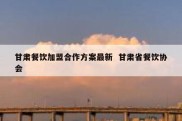 甘肃餐饮加盟合作方案最新  甘肃省餐饮协会