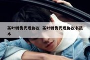 茶叶销售代理协议  茶叶销售代理协议书范本