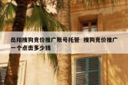 岳阳搜狗竞价推广账号托管  搜狗竞价推广一个点击多少钱
