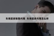 车用尿素销售代理  车用尿素代理怎么样