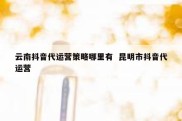 云南抖音代运营策略哪里有  昆明市抖音代运营