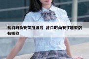 营口时尚餐饮加盟店  营口时尚餐饮加盟店有哪些