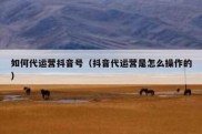 如何代运营抖音号（抖音代运营是怎么操作的）