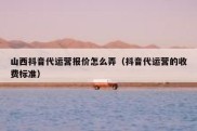 山西抖音代运营报价怎么弄（抖音代运营的收费标准）