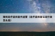 潍坊足疗店抖音代运营（足疗店抖音认证行业怎么选）