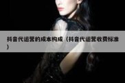 抖音代运营的成本构成（抖音代运营收费标准）