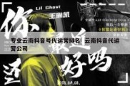 专业云南抖音号代运营排名  云南抖音代运营公司