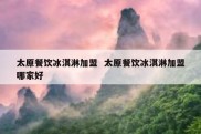 太原餐饮冰淇淋加盟  太原餐饮冰淇淋加盟哪家好