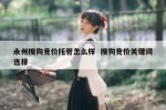 永州搜狗竞价托管怎么样  搜狗竞价关键词选择