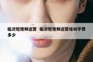 临沂短视频运营  临沂短视频运营培训学费多少