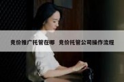 竞价推广托管在哪  竞价托管公司操作流程