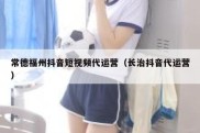 常德福州抖音短视频代运营（长治抖音代运营）