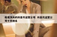 粗度顶尖的抖音代运营公司  抖音代运营公司十大排名