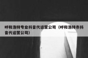 呼和浩特专业抖音代运营公司（呼和浩特市抖音代运营公司）