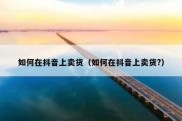 如何在抖音上卖货（如何在抖音上卖货?）