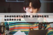 吉林省特色餐饮加盟费用  吉林省特色餐饮加盟费用多少钱