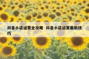抖音小店运营全攻略  抖音小店运营最新技巧