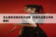 怎么搜索当地抖音代运营（抖音代运营公司有哪些）
