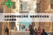 加盟餐饮食材自己购买  加盟餐饮可以卖自己的东西吗
