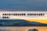 济南抖音代运营店在哪里（济南抖音代运营公司排名）