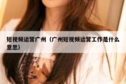 短视频运营广州（广州短视频运营工作是什么意思）