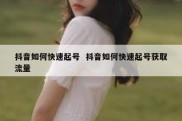 抖音如何快速起号  抖音如何快速起号获取流量