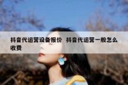 抖音代运营设备报价  抖音代运营一般怎么收费