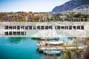 漳州抖音代运营公司靠谱吗（漳州抖音电商直播基地地址）