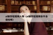 ai制作短视频人物（ai制作短视频会不会侵权呢）
