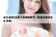 永久关闭6万多个自媒体账号（百度自媒体怎么注册）