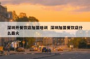 深圳开餐饮店加盟培训  深圳加盟餐饮店什么最火