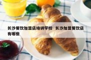 长沙餐饮加盟店培训学校  长沙加盟餐饮店有哪些
