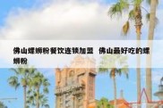 佛山螺蛳粉餐饮连锁加盟  佛山最好吃的螺蛳粉